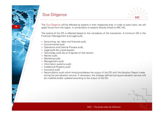 IMC – The pluses make the difference
Due Diligence
16
The Due Diligence will be effected by experts in their respective area. In order to save costs, we will
apply forces from the region, in combination to experts directly linked to IMC HQ.
The extend of the DD is effected based on the complexity of the transaction. A minimum DD is the
Financial / Management and Legal audit.
+ Accounting, tax, labor and financial audit,
+ Environmental audit
+ Operations and Internal Process audit,
+ Legal audit (by a local lawyer),
+ Technology audit (by an Engineer of that sector),
+ Market audit,
+ Marketing audit,
+ Management audit.
+ Information systems audit.
+ Intellectual Property audit
+ Insurance audit
+ Reconciliation audit which links/consolidates the output of the DD with the Valuation Report made
during the pre-valuation service. If necessary, the strategy defined during pre-valuation service will
be modified and/or updated according to the output of the DD.
 