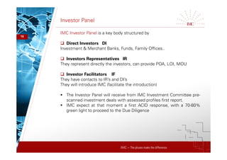IMC – The pluses make the difference
Investor Panel
18
IMC Investor Panel is a key body structured by
 Direct Investors DI
Investment & Merchant Banks, Funds, Family Offices..
 Investors Representatives IR
They represent directly the investors, can provide POA, LOI, MOU
 Investor Facilitators IF
They have contacts to IR’s and DI’s
They will introduce IMC (facilitate the introduction)
 The Investor Panel will receive from IMC Investment Committee pre-
scanned investment deals with assessed profiles first report.
 IMC expect at that moment a first ACID response, with a 70-80%
green light to proceed to the Due Diligence
 