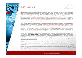 IMC – The pluses make the difference
IMC 1998-2016
2
IMC (Integral management consultancy international) with Swiss roots going back to 1998 and as the funder and
global CEO, Mr. Nelson M Peña, started his career as interim manger and strategic advisor. In 2004 he founded
IMC as a single proprietorship firm and in 2010 he launch the group initially as a network organization of high level
professionals, with 16 associates in 10 countries and five business lines. Over the time IMC has become a fast
growing and a truly international business advisory group in M&A/Corporate Finance. Further we do support
clients and investors in restructuring and expansion activities. IMC has kept its consulting soul in aspects of
restructuring and expansion support. This combination of investment banking and corporate consulting state of art
has made of IMC a very successful firm and unique in its market positioning.
Since 2010 we have incorporated high level Private Equity Professionals, Investment Bankers and Asset Managers
with a proven track industrial record. Together, the team has closed more than 250 investment deals with a value
of over 15 Bio. €, in all over the word. Combined with ca 600 advisory assignments. In the Consulting Division we
do restructure and finance the business of our clients, supporting them to be more profitable and sustainable
growing. For firms looking for expanding their business into other regions or globally, or to enter new markets in
general, we are able to propose international task forces of experienced interim managers, advisors with an
executive management and project management profiles.
October 2015, we started the fundaments of what should be the new IMC. For this reason, IMC has created with
the BENELUX based Belfort Group a joint venture, combining forces and experience. Belfort Group has a
background and track record of 30 years experience in fund and asset management and is regulated. Currently
Belfort Group does manage and administrates over 30 Funds. With this cooperation we can offer investors
tailored investment structures. IMC has further launched in April 2016 a new Financial Services package, which
operates on client and investor side.
IMC has signed over one dozen strategic JV Cooperations and is operating through own organization of
companies and rep offices, supported by a network of business associates in over 60 countries and all five
continents.
With an Investor Panel present worldwide (family offices, investment and merchant banks, Funds), we can cover a
broad variety of investment sources.
 