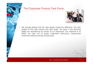 IMC – The pluses make the difference
The Corporate Finance Task Force
20
+ We strongly believe that the right people makes the difference. The right
people for the right investor and right target. The team in the following
pages are representing an extract of our experience. Our objective is to
obtain the right mix of purely investment technicians, experienced
investment bankers and top C-Executives.
 
