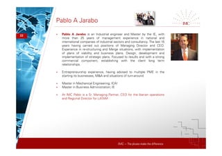 IMC – The pluses make the difference
Pablo A Jarabo
22 + Pablo A Jarabo is an Industrial engineer and Master by the IE, with
more than 25 years of management experience in national and
international companies of industrial sectors and consultancy. The last 15
years having carried out positions of Managing Director and CEO.
Experience in re-structuring and Merge situations, with implementation
of plans of viability and business plans. Design, development and
implementation of strategic plans. Focused to results and with a strong
commercial component, establishing with the client long term
relationships.
+ Entrepreneurship experience, having advised to multiple PME in the
starting its businesses, M&A and situations of turn-around
+ Master in Mechanical Engineering; ICAI
+ Master in Business Administration; IE
+ At IMC Pablo is a Sr. Managing Partner, CEO for the Iberian operations
and Regional Director for LATAM
 