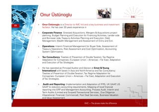 IMC – The pluses make the difference
Onur Üstünoglu
23 + Onur Üstünoglu is a Director to IMC Intl and a key business and investment
facilator. He has over 20 years experience in
+ Corporate Finance: Stressed Acquisitions, Mergers & Acquisitions project
planning, Budget Planning and Execution for Financing Activities, Lender side
and Borrower side, Treasury Activities Planning and Execution. Debt
Management, Wealth Management and Assessment of Entry and Exit.
+ Operations: Interim Financial Management for Buyer Side, Assessment of
Treasury Operations, Risk Assessment and Cost Optimization, Accounting
System Optimization.
+ Tax Consultancy: Treaties of Prevention of DoubleTaxation,Tax Regime
Adaptation for Companies– European Union – Americas – Far East, Adaptation
and Execution of Tax Strategies
+ He has operated as Principal Auditor and Advisor at Ernst &Young
International with bases in Asia and North-America and Tax Consultancy:
Treaties of Prevention of DoubleTaxation,Tax Regime Adaptation for
Companies– European Union – Americas – Far East, Adaptation and Execution
of Tax Strategies.
+ Audit and Reporting: Implementation and Adaptation of IFRS, UK GAAP, US
GAAP to statutory accounting requirements, Mapping of local financial
reporting into ERP and Management Accounting, Process Audit, Interim and
Term Audits (Limited and Scoped) Transactional Services:, Due Diligence
(Operational, Financial, Commercial), Post Deal Services, Business Valuation
and Value Assessment
 