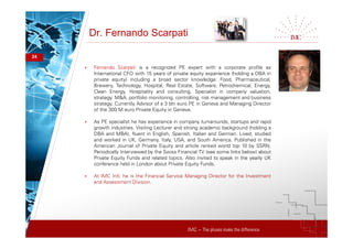 IMC – The pluses make the difference
Dr. Fernando Scarpati
24
+ Fernando Scarpati is a recognized PE expert with a corporate profile as
International CFO with 15 years of private equity experience (holding a DBA in
private equity) including a broad sector knowledge: Food, Pharmaceutical,
Brewery, Technology, Hospital, Real Estate, Software, Petrochemical, Energy,
Clean Energy, Hospitality and consulting. Specialist in company valuation,
strategy, M&A, portfolio monitoring, controlling, risk management and business
strategy. Currently Advisor of a 3 bln euro PE in Geneva and Managing Director
of the 300 M euro Private Equity in Geneva.
+ As PE specialist he has experience in company turnarounds, startups and rapid
growth industries. Visiting Lecturer and strong academic background (holding a
DBA and MBA), fluent in English, Spanish, Italian and German. Lived, studied
and worked in UK, Germany, Italy, USA, and South America. Published in the
American Journal of Private Equity and article ranked world top 10 by SSRN.
Periodically Interviewed by the Swiss Financial TV (see some links below) about
Private Equity Funds and related topics. Also invited to speak in the yearly UK
conference held in London about Private Equity Funds.
+ At IMC Intl. he is the Financial Service Managing Director for the Investment
and Assessment Division.
 