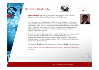 IMC – The pluses make the difference
Dr Pedro Gard Brito
25 + Pedro Gard Brito was born in Lisbon and started working in the Financial
Department of an Automobile Parts Factory from FIAT group.
+ His first experience in Africa began in 1995, being part of a team of Economic
Advisors for the Minister of Finance in Luanda. After some years in Consulting,
with KPMG Lisbon, and CFO and General Management experience in the Health
Sector in Portugal (ap.8 years), he returned to Angola for a new experience as
CFO of a Portuguese firm in Communication and Marketing, and CFO of an
Angolan Agriculture Producer.
+ Experience in analysing financial performance of companies in the sectors: Health
(Clinics, Hospitals, Healthcare Providers, Third Age Residencies and
Pharmacies)Factory lines (Mouldes and Automotive Radiators, Water Bottling,
etc), Agriculture and meat production (Swine, Poultry), Real Estate (Architecture,
Construction, Sales), Banking
+ Consultant in KPMG Audit and Management Consulting, KPMG Portugal, Lisboa
+ At IMC Pedro is the Country Manager for Portugal and a Director of the Financial
Services.
 
