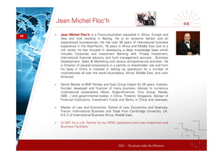 IMC – The pluses make the difference
Jean Michel Floc’h
26 + Jean Michel Floc’h is a Franco-Australian educated in Africa, Europe and
Asia and now residing in Beijing. He is an ex-senior banker and an
experienced businessman. He has over 38 years of international business
experience in the Asia-Pacific, 18 years in Africa and Middle East due to a
rich career he has focused in developing a deep knowledge base which
includes Corporate and investment Banking skill, Private Investment,
international financial advisory and fund management services , Business
Development, Sales & Marketing and various entrepreneurial activities. He
is Director of several corporations in a partner or shareholder role and from
his base in China is involved in setting up operations for a number of
multinationals all over the world (Australasia, Africa, Middle East, and Latin
America).
+ Senior Banker at BNP Paribas and Suez Group Calyon for 26 years. Investor,
founder, developer and financier of many business. Adviser to numerous
multinational corporations (Alcan, Anglo-American, Vinci Group, Nestle,
ABB…) and governmental bodies in China, Thailand, Singapore. Adviser of
Financial Institutions, Investment Funds and Banks in China and overseas.
+ Master of Law and Economics, School of Law, Economics and Sciences,
France. International Business and Trade from Cambridge University, UK.
D.E.S of International Business Africa, Middle East.
+ At IMC he is a Sr. Partner for our APAC operations and a key Investment and
Business Facilitator
 