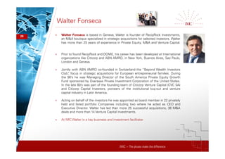 IMC – The pluses make the difference
Walter Fonseca
28 + Walter Fonseca is based in Geneva, Walter is founder of RecipRock Investments,
an M&A boutique specialized in strategic acquisitions for selected investors. Walter
has more than 25 years of experience in Private Equity, M&A and Venture Capital.
+ Prior to found RecipRock and DOME, his career has been developed at International
organizations like Citicorp and ABN AMRO, in New York, Buenos Aires, Sao Paulo,
London and Geneva.
+ Jointly with ABN AMRO co-founded in Switzerland the “Beyond Wealth Investors
Club”, focus in strategic acquisitions for European entrepreneurial families. During
the 90’s he was Managing Director of the South America Private Equity Growth
Fund sponsored by Overseas Private Investment Corporation of the United States.
In the late 80’s was part of the founding team of Citicorp Venture Capital (CVC SA)
and Citicorp Capital Investors, pioneers of the institutional buy-out and venture
capital industry in Latin America.
+ Acting on behalf of the investors he was appointed as board member in 22 privately
held and listed portfolio Companies including two where he acted as CEO and
Executive Director. Walter has led than more 25 successful acquisitions, 36 M&A
deals and more than 14 Venture Capital Investments.
+ At IMC Walter is a key business and investment facilitator
 