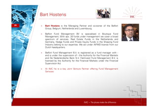 IMC – The pluses make the difference
Bart Hostens
29 + Bart Hostens is the Managing Partner and co-owner of the Belfort
Group, Belgium, Netherlands and Luxembourg.
+ Belfort Fund Management BV is specialised in Boutique Fund
Management. With apx. 20 funds under management we cover a broad
spectrum of services. Real Estate Funds in the Netherlands and
Germany, Hedge Funds and Private Equity Funds in the Shipping Fund
Industry belong to our expertise. We act under AIFMD license from our
Dutch headquarters.
+ Belfort Fund Management B.V. is registered as a fund manager with -
and is under the supervision of - the Authority for the Financial Markets
and De Nederlandsche Bank N.V. FalcInvest Fund Management B.V. is
licensed by the Authority for the Financial Markets under the Financial
Supervision Act
+ At IMC he is a key Joint Venture Partner offering Fund Management
Serivces
 