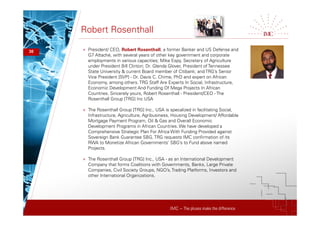 IMC – The pluses make the difference
Robert Rosenthall
30 + President/ CEO, Robert Rosenthall, a former Banker and US Defense and
G7 Attaché, with several years of other key government and corporate
employments in various capacities; Mike Espy, Secretary of Agriculture
under President Bill Clinton; Dr. Glenda Glover, President of Tennessee
State University & current Board member of Citibank; and TRG’s Senior
Vice President [SVP] - Dr. Davis C. Chime, PhD and expert on African
Economy, among others.TRG Staff Are Experts In Social, Infrastructure,
Economic Development And Funding Of Mega Projects In African
Countries. Sincerely yours, Robert Rosenthall - President/CEO - The
Rosenthall Group [TRG] Inc USA
+ The Rosenthall Group [TRG] Inc., USA is specalized in facilitating Social,
Infrastructure, Agriculture, Agribusiness, Housing Development/ Affordable
Mortgage Payment Program, Oil & Gas and Overall Economic
Development Programs in African Countries. We have developed a
Comprehensive Strategic Plan For Africa With Funding Provided against
Sovereign Bank Guarantee SBG. TRG requests IMC confirmation of its
RWA to Monetize African Governments’ SBG’s to Fund above named
Projects.
+ The Rosenthall Group [TRG] Inc., USA - as an International Development
Company that forms Coalitions with Governments, Banks, Large Private
Companies, Civil Society Groups, NGO’s, Trading Platforms, Investors and
other International Organizations.
 