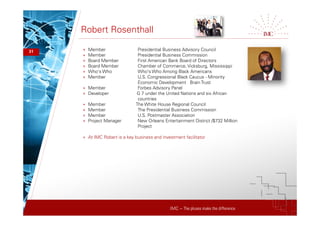 IMC – The pluses make the difference
Robert Rosenthall
31 + Member Presidential Business Advisory Council
+ Member Presidential Business Commission
+ Board Member First American Bank Board of Directors
+ Board Member Chamber of Commerce, Vicksburg, Mississippi
+ Who's Who Who's Who Among Black Americans
+ Member U.S. Congressional Black Caucus - Minority
Economic Development Brain Trust
+ Member Forbes Advisory Panel
+ Developer G 7 under the United Nations and six African
countries
+ Member The White House Regional Council
+ Member The Presidential Business Commission
+ Member U.S. Postmaster Association
+ Project Manager New Orleans Entertainment District /$732 Million
Project
+ At IMC Robert is a key business and investment facilitator
 