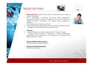 IMC – The pluses make the difference
Michel Van Roon
33 + Michel Van Roon is CEO of family office for ca. 90 HNI Investors based in
Lugano / Switzerland
+ He is specialized in Business Consulting, Sales Development,
International Taxation, Setup of Investment Funds and Investment /
Holding Structures, Consultancy and Support around changes of
Residency.
+ He has founded over 15 Funds and Trusts
+ Co-Founder & Director @ Event Pro International AG (www.event-pro.net)
+ - Managing Partner @ B-Expand (www.b-expand.net)
+ Previous:
+ - GenesysTelecommunications Laboratories / VP Norhtern Europe
+ - Genesys Telecommunications Laboratories / Director Mid-Market;
responsible for the introduction and management of Genesys' Mid-
Market solutions in EMEA
+ Thomas Jefferson School of Law
LLM, International Finance & Taxation
+ Erasmus University Rotterdam
DRS / MSc, Economics
 
