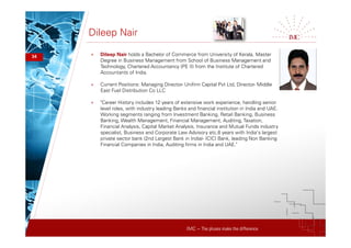IMC – The pluses make the difference
Dileep Nair
34 + Dileep Nair holds a Bachelor of Commerce from University of Kerala, Master
Degree in Business Management from School of Business Management and
Technology, Chartered Accountancy (PE II) from the Institute of Chartered
Accountants of India.
+ Current Positions: Managing Director- Unifinn Capital Pvt Ltd, Director- Middle
East Fuel Distribution Co LLC
+ "Career History includes 12 years of extensive work experience, handling senior
level roles, with industry leading Banks and financial institution in India and UAE.
Working segments ranging from Investment Banking, Retail Banking, Business
Banking, Wealth Management, Financial Management, Auditing,Taxation,
Financial Analysis, Capital Market Analysis, Insurance and Mutual Funds industry
specialist, Business and Corporate Law Advisory etc.8 years with India's largest
private sector bank (2nd Largest Bank in India)- ICICI Bank, leading Non Banking
Financial Companies in India, Auditing firms in India and UAE."
 