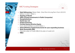 IMC – The pluses make the difference
IMC Funding Strategies
+ Debt Refinancing: Obtain Debt - Short Term & Long Term From US $ 10
Million to US $ 1 Billion +
+ Floating of Bonds
+ PIPEs (Private Investments in Public Companies)
+ Recapitalizations
+ Equity buy out
+ Project Financing
+ Provide Passive & Active Equity
From US $ 10 Million to US $ I Billion +
+ Debt & Working Capital Instruments for your expanding business
+ Bank Guarantees (BG)
Stand by Letter of Credit (SBLC) & Letter of credit (LC)
+ M&A
6
 