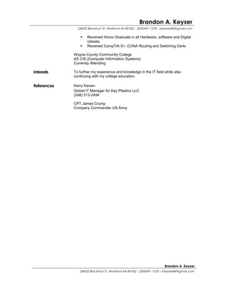 Brandon A. Keyser
[34033 Blackfoot St. Westland MI 48185] - (269)491-1278 – bkeyser84@gmail.com
 Received Honor Graduate in all Hardware, software and Digital
classes.
 Received CompTIA S+, CCNA Routing and Switching Certs
Wayne County Community College
AS CIS (Computer Information Systems)
Currently Attending
Interests To further my experience and knowledge in the IT field while also
continuing with my college education.
References Kerry Keown
Global IT Manager for Key Plastics LLC
(248) 513-2494
CPT James Crump
Company Commander US Army
Brandon A. Keyser
[34033 Blackfoot St. Westland MI 48185] - (269)491-1278 – bkeyser84@gmail.com
 