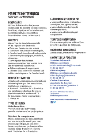 perimetre D'INTERVENTION
(2012-2017:LA 2E
MANDATURE)
BEnEficiaires
Actions à destination des jeunes
en situation de fragilité (zones sensibles,
handicap physique et/ou intellectuel,
hospitalisation, déscolarisation,
incarcération, zones rurales, etc.).
Objectifs
Au service de la cohésion sociale
et de l’égalité des chances :
Favoriser l’accès de ces jeunes
à la culture, aux pratiques artistiques,
à l’audiovisuel, dans le cadre de projets
à dimension pédagogique, culturelle,
citoyenne ;
Développer des bourses
pour accompagner ces jeunes vers
les métiers de l’audiovisuel ;
Aider ces jeunes à se préparer
à l’entrée dans les écoles menant aux
métiers artistiques et de l’audiovisuel.
Modes d'intervention
Soutien et accompagnement d’actions
mises en place par des associations,
institutions, organismes ;
Actions à l’initiative de la Fondation
qui est alors producteur de projets
(les Bourses de la fondation FTV,
le Concours « Filme ton quartier »
/ France 3).
TYPES DE SOUTIEN
Aide financière :
Versement d’une subvention
pour la réalisation d’un projet précis.
Mécénat de compétences :
Mise à disposition de collaborateurs
sur leur temps de travail pour une
mission spécifique, en lien avec
leurs compétences professionnelles,
dans le cadre d’un projet soutenu
ou à l’initiative de la Fondation.
LA FONDATION NE SOUTIENT PAS
Les manifestations (culturelles,
artistiques, etc.) ponctuelles ;
La production audiovisuelle
en tant que telle ;
Les projets à l’international
uniquement.
TERRITOIRE D'INTERVENTION
France métropolitaine et Dom-Tom :
projets régionaux ou nationaux.
ORGANISMES BENEFICIAIRES
Associations, institutions, organismes.
CONTACTS DE LA FONDATION
Sandrine Soloveicik
Déléguée générale
sandrine.soloveicik@francetv.fr
01 56 22 46 27
Olivia Lepinay
Déléguée générale adjointe
olivia.lepinay@francetv.fr
01 56 22 37 16
Carine Contraires
Assistante de direction
carine.contraires@francetv.fr
01 56 22 67 90
26-40 rue d’Oradour-sur-Glane,
75015 Paris
fondation@francetv.fr
www.fondationfrancetelevisions.fr
 