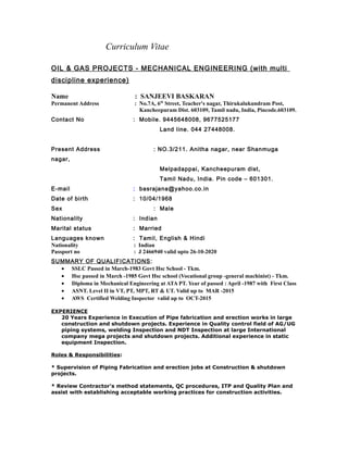 Curriculum Vitae
OIL & GAS PROJECTS - MECHANICAL ENGINEERING (with multi
discipline experience)
Name : SANJEEVI BASKARAN
Permanent Address : No.7A, 6th
Street, Teacher's nagar, Thirukalukundram Post,
Kancheepuram Dist. 603109, Tamil nadu, India, Pincode.603109.
Contact No : Mobile. 9445648008, 9677525177
Land line. 044 27448008.
Present Address : NO.3/211. Anitha nagar, near Shanmuga
nagar,
Melpadappai, Kancheepuram dist,
Tamil Nadu, India. Pin code – 601301.
E-mail : basrajana@yahoo.co.in
Date of birth : 10/04/1968
Sex : Male
Nationality : Indian
Marital status : Married
Languages known : Tamil, English & Hindi
Nationality : Indian
Passport no : J 2466940 valid upto 26-10-2020
SUMMARY OF QUALIFICATIONS:
• SSLC Passed in March-1983 Govt Hsc School - Tkm.
• Hsc passed in March -1985 Govt Hsc school (Vocational group -general machinist) - Tkm.
• Diploma in Mechanical Engineering at ATA PT. Year of passed : April -1987 with First Class
• ASNT. Level II in VT, PT, MPT, RT & UT. Valid up to MAR -2015
• AWS Certified Welding Inspector valid up to OCT-2015
EXPERIENCE
20 Years Experience in Execution of Pipe fabrication and erection works in large
construction and shutdown projects. Experience in Quality control field of AG/UG
piping systems, welding Inspection and NDT Inspection at large International
company mega projects and shutdown projects. Additional experience in static
equipment Inspection.
Roles & Responsibilities:
* Supervision of Piping Fabrication and erection jobs at Construction & shutdown
projects.
* Review Contractor's method statements, QC procedures, ITP and Quality Plan and
assist with establishing acceptable working practices for construction activities.
 
