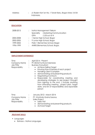 Address : Jl. Raden Kan’an No. 1 Tanah Baru, Bogor Utara 16154
Indonesia.
EDUCATION
2008-2013 : Institut Management Telkom
Speciality : Marketing Communication
GPA : 3.33 out of 4
2005-2008 : 1 Senior High School, Bogor
2002-2005 : 9 Junior High School, Bogor
1999-2002 : Polisi 1 Elementary School, Bogor
1996-1999 : ANRIS Elementary School, Bogor.
EMPLOYMENT EXPERIENCE
Time : April 2014 - Present
Company Name : PT. Bristol Furniture Indonesia
Job Tittle : Business Consultant
Responsibility :  Achieve Selling Target
 Ensuring time schedule of each project
 Handling Client Complain
 demonstrating and presenting products
 Negotiating Contracts
 Responsible for coordinating meeting and
developing strategies to see project throught
from bgining to the end. ( include anything
from attending meeting , project plan, target
date, and list of responsibilities and esponsible
person
Time : January 2012 - March 2014
Company Name : PT. Vinotindo Graha Sarana.
Job Tittle : Sales Project
Responsibility :  Sales Visit
 demonstrating and presenting products
 Achived Target
RELEVANT SKILLS
 Languages
 Bahasa – Native Languages
 