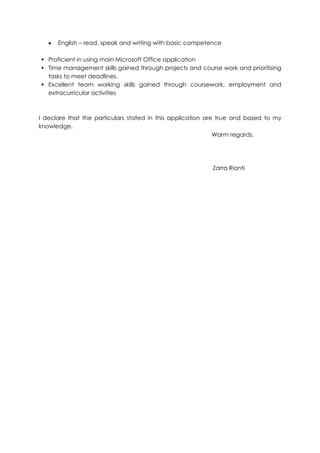 English – read, speak and writing with basic competence
 Proficient in using main Microsoft Office application
 Time management skills gained through projects and course work and prioritising
tasks to meet deadlines.
 Excellent team working skills gained through coursework, employment and
extracurricular activities
I declare that the particulars stated in this application are true and based to my
knowledge.
Warm regards,
Zarra Rianti
 