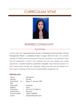 CURRICULUM VITAE
BUSINESS CONSULTANT
Summary
I am 26 years old. I graduated from Faculty of Marketing Communication, Institute
Management Telkom. I completed studies in August 2012 and now I am currently
working at PT Bristol Furniture Indonesia as Business Consultant. I am grateful to have
had the opportunity to work in this company but am now seeking new career
opportunity. I consider myself as a persistent, energetic, high-motivated person. I’m
also a hard worker and like new challenges, willing work hard and will always try to
do my best in carrying out the duty and responsibilities assigned to me.
PERSONAL DATA
Name : Zarra Rianti
Gender : Female
Place/Date of
Birth
: Bogor, 31 January 1990
Nationality : Indonesia
Religion : Islam
ID Number : 3271057101900012
Marital Status : Married
Phone Number : +6282111892259
E-mail : zarrarianti@gmail.com
 