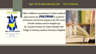 Effect of different concentrations of herbal, medicinal
plants extracts mix POLTRON on productive
performance and immune response to the ND vaccine
of broiler chickens reared to slaughter age.
By Associate Professor Dr. Zuhair Alchalabi, PhD
College of Veterinary medicine University of Baghdad
Agro Tech International Ltd. New Zealand
 