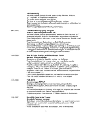 Bedrijfsvoering
Verantwoordelijk voor back office, P&O, inkoop, facilitair, receptie,
ICT, vastgoed en financieel management;
Controller voor organisatie en projecten;
Controle op overdracht vastgoed bij aankoop en verkoop;
Teammanager servicekosten, afhandeling administratieve achterstand en
bezwaarschriften;
Teammanager bezwaarschriften huurcommissie;
2001-2002 TRS Ontwikkelingsgroep Vastgoed
Statutair directeur operations en P&O
Verantwoordelijk voor de bedrijfsvoering waaronder P&O. facilitair, ICT,
beveiliging, catering receptie, nieuwbouw en verbouw van huisvesting;
Verantwoordelijk voor inkoop en inhuur externe diensten en Service Level
Agreements;
Verantwoordelijk voor Calamiteiten en Bedrijfshulpverlening;
Controle op overdracht vastgoed bij aankoop en verkoop;
Controller financieel verantwoordelijk voor planning en controle cyclus en
kwartaal en jaarverslaglegging, risicoanalyse en projectbudgetbewaking;
Leidinggeven aan ontwikkel- en realisatiemanagers en medewerkers van
de verschillende afdelingen en overleggen met aannemers.
1999-2000 Boer & Croon Strategy and Management Group
Manager Algemene Zaken
Secretaris en lid van het dagelijks bestuur van de Group;
Verantwoordelijk voor het in gang zetten van verandering van de
werkprocessen en realiseren van de gestelde doelen;
Verantwoordelijk voor P&O, inkoop, facilitair: ICT, catering, receptie en
beveiliging, inhuur van externe diensten en Service Level Agreements,
vastgoed verbouw van kantoor en huurders, personele zaken;
Projecten: aankoop en installatie nieuwe telefooncentrale, implementatie
CRM en corporate ICT;
Leidinggeven aan afdelingshoofden, medewerkers en externe partijen;
Fase van bedrijf: sterke groei (autonoom en door overnames).
1997-1998 FME-CWM
Sectormanager NEVAT
Belangenbehartiging ondernemers in de toeleveringsindustrie;
Sectoren: Mainsuppliers, Plaatverwerkende-industrie en de Spuitgiet-
industrie;
Eindverantwoordelijk voor planning en budget van projecten als nationale
en internationale beurzen VAT en Hannover Messe;
Projectmanagement: Internationale ISTMA conferentie te Amsterdam;
1992-1997 Koninklijk Nederlands Vervoer
Secretaris / account manager
Collectieve- en individuele belangenbehartiging van leden/ondernemers;
Adviseren van ondernemers bij samenwerkingsverbanden in het
personenvervoer;
Public relations en lobby naar de Tweede Kamer en ministeries.
3
 