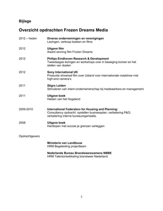 Bijlage
Overzicht opdrachten Frozen Dreams Media
2012 – heden Diverse ondernemingen en verenigingen
Lezingen, verkoop boeken en films
2012 Uitgave film
Award winning film Frozen Dreams
2012 Philips Eindhoven Research & Development
Tweedaagse lezingen en workshops over in beweging komen en het
stellen van doelen
2012 Sony International UK
Productie showreal film over IJsland voor internationale roadshow met
high-end camera’s
2011 Sligro Leiden
Stimuleren van intern-ondernemerschap bij medewerkers en management
2011 Uitgave boek
Helden van het Hogeland
2009-2010 International Federation for Housing and Planning:
Consultancy opdracht: opstellen businessplan; verbetering P&O;
verbetering interne bureauorganisatie.
2008 Uitgave boek
Hardlopen met succes je grenzen verleggen
Opdrachtgevers
Ministerie van Landbouw
HRM Begeleiding projectteam
Nederlands Bureau Brandweerexamens NBBE
HRM Talentontwikkeling brandweer Nederland
5
 