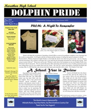 May, 2009
Vol. 1 Issue 9
MHS Digital Design
ThisMonth'sIssueisSponsoredBy:
InflatableBoats,KeysBoatWorks,SeaWiz&SombreroCountryClub
ThankYouForYourSupport!
Dolphin Pride Staff
2008-2009
ADVISOR
Mrs. Lourdes Dick
Layout Assistants:
TaKara Coleman
Shelby Kuck
STAFF MEMBERS
2008-2009
Paul Acosta
Sarah Bradshaw
Paola Castaneda
TaKara Coleman
Layne Doyle
Lorayne Garcia
Shelby Kuck
Joseph O'Connor
Michelle Saunders
Nicholette Smith
Alicia Young
Inside this issue:
Principal's Message P.2
Summer Job Outlook
P.2
Grad Nite 2009 P.3
6th Grade Scholars P.3
Farewell Senior Athletes
P.4
To See Our Issue online
go to http://mhs.monroe.
k12.fl.us/dp
DOLPHIN Pride
Marathon High School
Congratulations Graduates -Have a Great Summer MHS!
A School Year in Review
By TaKara Coleman	 Pep rallies, rival victories, school
spirit, and Dolphin Pride. It doesn’t get
much better than that. The 2008-2009
school year has been filled with fun
and laughter. We’ve had school-wide
cookouts, special assemblies, guest
speakers, and fantastic school events. A
new class of freshman have been ushered
in, and soon they will move up the food
chain to make way for upcoming 9th
graders. Graduation approaches for our
seniors, and even though good-byes
will be hard, we have to let them leave
us behind and find what lies in store for
them.
	 Juniors will finally have the chance
to be the best, and run the school as the
new seniors. And as for our sophomores,
they simply get one step closer to being
juniors. The cycle restarts, and the Dolphin
students and staff prepare for another wild
new school year. There’s no telling what
could happen with new class presidents
as well. The bottom line is, no matter how
many budget cuts and staff changes we
undergo, we will always be Dolphins, and
we will always have and show our pride.
PROM: A Night To Remember
Romance is in the air as seniors prepare for
prom, one of the biggest nights in a student's
life.
	 Prom is all about the excitement of attending a formal affair as soon-to-be graduates complete a rite of passage into
the world as young adults. It all begins with the invitation and the romance of asking that special someone to attend.
Pictured above, Whitney Kamerzal (right) blushes as she holds the dozen roses that were given to her - one at a time by
selected messengers who without a word gave her a rose until the last messenger presented her with the note saying- "Will
you go to prom with me?" What more can be said - Whitney's smile shows her acceptance as our own Dolphin Pride's Joey
O'Connor's date for the prom. We are certain that many other interesting and innovative ways of asking someone to prom
were taking place all over our campus these last few weeks. We wish our seniors and juniors a beautiful fun-filled safe
evening, May 16, 2009 that they may always look back upon and remember with a smile. The Dolphin Pride Staff
MHS Football players standing on the sidelines - waiting
for their turn. Photos courtesy of Dolphin Pride
 