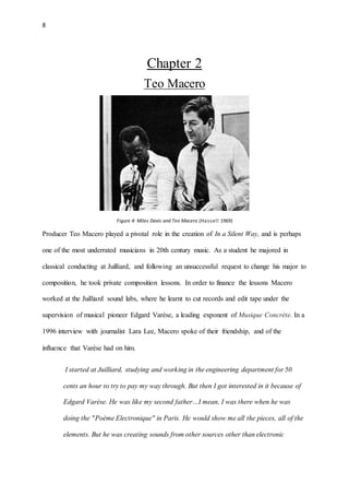 8
Chapter 2
Teo Macero
Figure 4: Miles Davis and Teo Macero (Hassell 1969)
Producer Teo Macero played a pivotal role in the creation of In a Silent Way, and is perhaps
one of the most underrated musicians in 20th century music. As a student he majored in
classical conducting at Juilliard, and following an unsuccessful request to change his major to
composition, he took private composition lessons. In order to finance the lessons Macero
worked at the Juilliard sound labs, where he learnt to cut records and edit tape under the
supervision of musical pioneer Edgard Varèse, a leading exponent of Musique Concrète. In a
1996 interview with journalist Lara Lee, Macero spoke of their friendship, and of the
influence that Varèse had on him.
I started at Juilliard, studying and working in the engineering department for 50
cents an hour to try to pay my way through. But then I got interested in it because of
Edgard Varèse. He was like my second father…I mean, I was there when he was
doing the "Poème Electronique" in Paris. He would show me all the pieces, all of the
elements. But he was creating sounds from other sources other than electronic
 