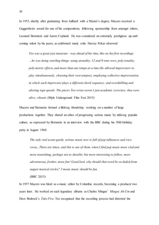 10
In 1953, shortly after graduating from Juilliard with a Master’s degree, Macero received a
Guggenheim award for one of his compositions, following sponsorship from amongst others,
Leonard Bernstein and Aaron Copland. He was considered an extremely prodigious up-and-
coming talent by his peers, as celebrated music critic Harvey Pekar observed:
Teo was a great jazz musician - way ahead of his time, like on his first recordings
…he was doing startling things: using atonality, 12 and 9 tone rows, poly-tonality,
poly-metric effects, and more than one tempo at a time (he allowed improvisers to
play simultaneously, choosing their own tempos); employing collective improvisation,
in which each improviser plays a different chord sequence; and overdubbing and
altering tape speeds. The pieces Teo wrote weren’t just academic exercises; they were
alive, vibrant. (Mpls Underground Film Fest 2015)
Macero and Bernstein formed a lifelong friendship, working on a number of large
productions together. They shared an ethos of progressing serious music by utilising popular
culture, as expressed by Bernstein in an interview with the BBC during his 50th birthday
party in August 1968.
The only real avant-garde, serious music now is full of pop influences and vice-
versa...There are times, and this is one of them, when I find pop music more vital and
more nourishing, perhaps not so durable, but more interesting to follow, more
adventurous, fresher, more fun! Good lord, why should that word be excluded from
august musical circles? I mean, music should be fun.
(BBC 2015)
In 1957 Macero was hired as a music editor by Columbia records, becoming a producer two
years later. He worked on such legendary albums as Charles Mingus’ Mingus Ah-Um and
Dave Brubeck’s Take Five. Teo recognised that the recording process had distorted the
 