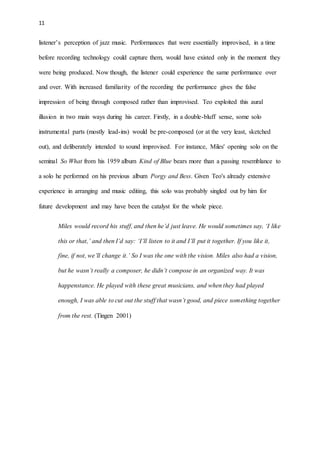 11
listener’s perception of jazz music. Performances that were essentially improvised, in a time
before recording technology could capture them, would have existed only in the moment they
were being produced. Now though, the listener could experience the same performance over
and over. With increased familiarity of the recording the performance gives the false
impression of being through composed rather than improvised. Teo exploited this aural
illusion in two main ways during his career. Firstly, in a double-bluff sense, some solo
instrumental parts (mostly lead-ins) would be pre-composed (or at the very least, sketched
out), and deliberately intended to sound improvised. For instance, Miles' opening solo on the
seminal So What from his 1959 album Kind of Blue bears more than a passing resemblance to
a solo he performed on his previous album Porgy and Bess. Given Teo's already extensive
experience in arranging and music editing, this solo was probably singled out by him for
future development and may have been the catalyst for the whole piece.
Miles would record his stuff, and then he’d just leave. He would sometimes say, ‘I like
this or that,’ and then I’d say: ‘I’ll listen to it and I’ll put it together. If you like it,
fine, if not, we’ll change it.’ So I was the one with the vision. Miles also had a vision,
but he wasn’t really a composer, he didn’t compose in an organized way. It was
happenstance. He played with these great musicians, and when they had played
enough, I was able to cut out the stuff that wasn’t good, and piece something together
from the rest. (Tingen 2001)
 