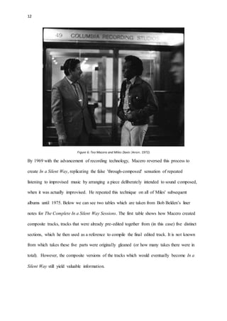 12
Figure 6: Teo Macero and Miles Davis (Anon. 1972)
By 1969 with the advancement of recording technology, Macero reversed this process to
create In a Silent Way, replicating the false 'through-composed' sensation of repeated
listening to improvised music by arranging a piece deliberately intended to sound composed,
when it was actually improvised. He repeated this technique on all of Miles' subsequent
albums until 1975. Below we can see two tables which are taken from Bob Belden’s liner
notes for The Complete In a Silent Way Sessions. The first table shows how Macero created
composite tracks, tracks that were already pre-edited together from (in this case) five distinct
sections, which he then used as a reference to compile the final edited track. It is not known
from which takes these five parts were originally gleaned (or how many takes there were in
total). However, the composite versions of the tracks which would eventually become In a
Silent Way still yield valuable information.
 