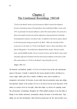 16
Chapter 3
The Unreleased Recordings 1965-68
"Circle in the Round" marks a pivotal moment in Miles's musical development
because it introduced many of the ingredients that would inform Miles's music until
1975, in particular the musical influences of the '60s counterculture, his search for a
dense and complex bottom end, and the application of postproduction technology.
Examining these elements, one detects that - in addition to the electric guitar, played
by the then up-and-coming jazz guitarist Joe Beck - Miles also introduced other
textures new to his music on "Circle in the Round", such as celeste and chimes. Like
that of "Masqualero", the melody has a Spanish/Arabic quality. The feel is fairly
loose, and the folklike melody, the new acoustic textures, and Joe Beck's clean sound
and polite approach all indicate that the main musical influence of the music of the
60s counterculture on "Circle in the Round" came from folk, not rock.
(Tingen 2001: 41)
The harmonic and rhythmic qualities of Circle in the Round were not the only experimental
aspects of the piece. Crucially it marked the first known attempt by Davis and Macero to
create a single unified piece from a number of different takes, and to assemble an
arrangement and structure for the piece in post, rather than pre-production using tape editing.
One important element in the creation of Circle in the Round was the recent innovation of the
studio as a creative tool in its own right, rather than simply as a device for capturing sound.
The advancement of technology throughout the 1960s enabled producers to use the studio as
though it were another instrument, permanently altering the nature of recorded music. Tape
editing was one such development which had been around since the first tape recorders were
 