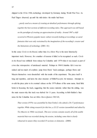 17
shipped to the US in 1946, technology developed by Germany during World War Two. As
Paul Tingen observed, up until the mid-sixties the studio had been:
...purely used as a means of creating an idealized performance through splicing
together the best sections of different recording takes. This approach was still based
on the paradigm of creating an approximation of reality. Around 1967 a shift
occurred in Western popular music culture towards looking at recordings as aural
fantasies that were only restrained by the imagination of the recording's creator and
the limitations of technology. (2001: 41)
In this sense Circle in the Round, rather than In a Silent Way is the more historically
important track. However, for a number of reasons it failed to be recognised as such. Circle
in the Round was withheld from release by Columbia until 1979 when it was issued as part of
a two disc retrospective of unreleased material. Perhaps in 1968 Columbia felt it was too
radical and too much of a stylistic jump from Davis’ back catalogue, perhaps Davis and
Macero themselves were dissatisfied with the results of the experiment. The piece itself is
long and repetitive, and lacks the clear structure of Shhh/Peaceful, for instance. Attempts to
re-edit the piece prior to its eventual release on the 1979 album of the same name, fared little
better in focussing the track, suggesting that the source material, rather than the editing, was
the main reason why this track was shelved for 11 years. According to Bob Belden’s liner
notes for the Columbia box set Miles Davis Quintet 1965-68,
That version (1979) was assembled by Stan Tonkel, who edited a 26:17 performance
together. While doing research for this box, a 33:32 version (assembled and edited by
Teo Macero in 1968) was found...This new version contains nearly all of the usable
material that was recorded during the session, including some that is clearly
rehearsal in nature (they recorded 35 sections or elements). (2004)
 