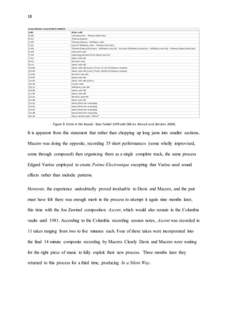 18
Figure 9: Circle in the Round - Stan Tonkel 1979 edit (Miles Ahead and Belden 2004)
It is apparent from this statement that rather than chopping up long jams into smaller sections,
Macero was doing the opposite, recording 35 short performances (some wholly improvised,
some through composed) then organising them as a single complete track, the same process
Edgard Varèse employed to create Poème Electronique excepting that Varèse used sound
effects rather than melodic patterns.
However, the experience undoubtedly proved invaluable to Davis and Macero, and the pair
must have felt there was enough merit in the process to attempt it again nine months later,
this time with the Joe Zawinul composition Ascent, which would also remain in the Columbia
vaults until 1981. According to the Columbia recording session notes, Ascent was recorded in
11 takes ranging from two to five minutes each. Four of these takes were incorporated into
the final 14 minute composite recording by Macero. Clearly Davis and Macero were waiting
for the right piece of music to fully exploit their new process. Three months later they
returned to this process for a third time, producing In a Silent Way.
 