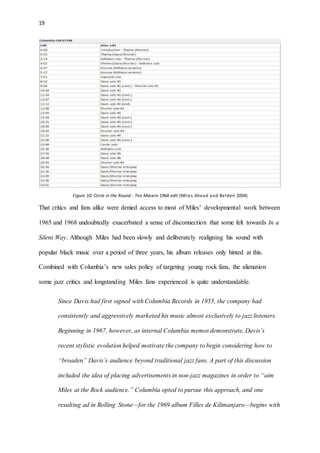 19
Figure 10: Circle in the Round - Teo Macero 1968 edit (Miles Ahead and Belden 2004)
That critics and fans alike were denied access to most of Miles’ developmental work between
1965 and 1968 undoubtedly exacerbated a sense of disconnection that some felt towards In a
Silent Way. Although Miles had been slowly and deliberately realigning his sound with
popular black music over a period of three years, his album releases only hinted at this.
Combined with Columbia’s new sales policy of targeting young rock fans, the alienation
some jazz critics and longstanding Miles fans experienced is quite understandable.
Since Davis had first signed with Columbia Records in 1955, the company had
consistently and aggressively marketed his music almost exclusively to jazz listeners.
Beginning in 1967, however, as internal Columbia memos demonstrate, Davis’s
recent stylistic evolution helped motivate the company to begin considering how to
“broaden” Davis’s audience beyond traditional jazz fans. A part of this discussion
included the idea of placing advertisements in non-jazz magazines in order to “aim
Miles at the Rock audience.” Columbia opted to pursue this approach, and one
resulting ad in Rolling Stone—for the 1969 album Filles de Kilimanjaro—begins with
 