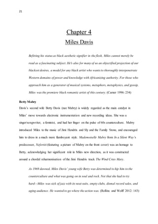 21
Chapter 4
Miles Davis
Befitting his status as black aesthetic signifier in the flesh, Miles cannot merely be
read as a fascinating subject. He's also for many of us an objectified projection of our
blackest desires, a model for any black artist who wants to thoroughly interpenetrate
Western domains of power and knowledge with Africanizing authority. For those who
approach him as a generator of musical systems, metaphors, metaphysics, and gossip,
Miles was the premiere black romantic artist of this century. (Carner 1996: 234)
Betty Mabry
Davis’s second wife Betty Davis (nee Mabry) is widely regarded as the main catalyst in
Miles’ move towards electronic instrumentation and new recording ideas. She was a
singer/songwriter, a feminist, and had her finger on the pulse of 60s counterculture. Mabry
introduced Miles to the music of Jimi Hendrix and Sly and the Family Stone, and encouraged
him to dress in a much more flamboyant style. Mademoiselle Mabry from In a Silent Way’s
predecessor, Nefertiti (featuring a picture of Mabry on the front cover) was an homage to
Betty, acknowledging her significant role in Miles new direction, as it was constructed
around a chordal reharmonisation of the Jimi Hendrix track The Wind Cries Mary.
As 1969 dawned, Miles Davis’ young wife Betty was determined to hip him to the
counterculture and what was going on in soul and rock. Not that she had to try
hard—Miles was sick of jazz with its neat suits, empty clubs, dismal record sales, and
aging audience. He wanted to go where the action was. (Rollins and Wolff 2012: 143)
 