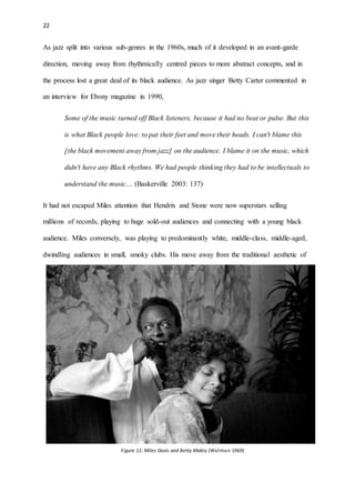22
As jazz split into various sub-genres in the 1960s, much of it developed in an avant-garde
direction, moving away from rhythmically centred pieces to more abstract concepts, and in
the process lost a great deal of its black audience. As jazz singer Betty Carter commented in
an interview for Ebony magazine in 1990,
Some of the music turned off Black listeners, because it had no beat or pulse. But this
is what Black people love: to pat their feet and move their heads. I can't blame this
[the black movement away from jazz] on the audience. I blame it on the music, which
didn't have any Black rhythms. We had people thinking they had to be intellectuals to
understand the music.... (Baskerville 2003: 137)
It had not escaped Miles attention that Hendrix and Stone were now superstars selling
millions of records, playing to huge sold-out audiences and connecting with a young black
audience. Miles conversely, was playing to predominantly white, middle-class, middle-aged,
dwindling audiences in small, smoky clubs. His move away from the traditional aesthetic of
Figure 11: Miles Davis and Betty Mabry (Wolman 1969)
 