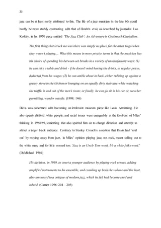 23
jazz can be at least partly attributed to this. The life of a jazz musician in the late 60s could
hardly be more starkly contrasting with that of Hendrix et al, as described by journalist Leo
Kofsky, in his 1970 piece entitled 'The Jazz Club’: An Adventure in Cockroach Capitalism.
The first thing that struck me was there was simply no place for the artist to go when
they weren't playing.... What this means in more precise terms is that the musician has
his choice of spending his between-set breaks in a variety of unsatisfactory ways: (1)
he can take a table and drink - if he doesn't mind having the drinks, at regular prices,
deducted from his wages; (2) he can amble about in back, either rubbing up against a
greasy stove in the kitchen or lounging on an equally dirty staircase while watching
the traffic in and out of the men's room; or finally, he can go sit in his car or, weather
permitting, wander outside. (1998: 146)
Davis was concerned with becoming an irrelevant museum piece like Louis Armstrong. He
also openly disliked white people, and racial issues were unarguably at the forefront of Miles’
thinking in 1968/69, something that also spurred him on to change direction and attempt to
attract a larger black audience. Contrary to Stanley Crouch’s assertion that Davis had ‘sold
out’ by moving away from jazz, in Miles’ opinion playing jazz, not rock, meant selling out to
the white man, and for little reward too. ‘Jazz is an Uncle Tom word. It's a white folks word.’
(DeMichael 1969)
His decision, in 1969, to court a younger audience by playing rock venues, adding
amplified instruments to his ensemble, and cranking up both the volume and the beat,
also amounted to a critique of modern jazz, which he felt had become tired and
inbred. (Carner 1996: 204 – 205)
 