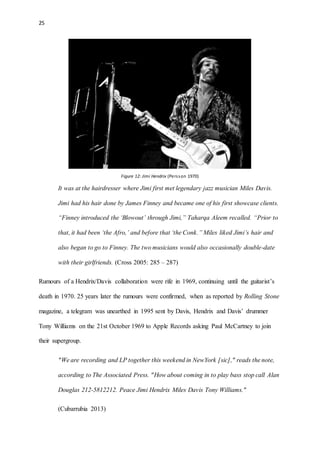 25
Figure 12: Jimi Hendrix (Persson 1970)
It was at the hairdresser where Jimi first met legendary jazz musician Miles Davis.
Jimi had his hair done by James Finney and became one of his first showcase clients.
“Finney introduced the ‘Blowout’ through Jimi,” Taharqa Aleem recalled. “Prior to
that, it had been ‘the Afro,’ and before that ‘the Conk.” Miles liked Jimi’s hair and
also began to go to Finney. The two musicians would also occasionally double-date
with their girlfriends. (Cross 2005: 285 – 287)
Rumours of a Hendrix/Davis collaboration were rife in 1969, continuing until the guitarist’s
death in 1970. 25 years later the rumours were confirmed, when as reported by Rolling Stone
magazine, a telegram was unearthed in 1995 sent by Davis, Hendrix and Davis’ drummer
Tony Williams on the 21st October 1969 to Apple Records asking Paul McCartney to join
their supergroup.
"We are recording and LP together this weekend in NewYork [sic]," reads the note,
according to The Associated Press. "How about coming in to play bass stop call Alan
Douglas 212-5812212. Peace Jimi Hendrix Miles Davis Tony Williams."
(Cubarrubia 2013)
 
