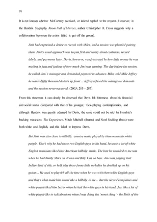 26
It is not known whether McCartney received, or indeed replied to the request. However, in
the Hendrix biography Room Full of Mirrors, author Christopher R. Cross suggests why a
collaboration between the artists failed to get off the ground.
Jimi had expressed a desire to record with Miles, and a session was planned pairing
them. Jimi’s usual approach was to jam first and worry about contracts, record
labels, and payments later. Davis, however, was frustrated by how little money he was
making in jazz and jealous of how much Jimi was earning. The day before the session,
he called Jimi’s manager and demanded payment in advance. Miles told Mike Jeffrey
he wanted fifty thousand dollars up front… Jeffrey refused the outrageous demands
and the session never occurred. (2005: 285 – 287)
From this statement it can clearly be observed that Davis felt bitterness about his financial
and social status compared with that of his younger, rock-playing contemporaries, and
although Hendrix was greatly admired by Davis, the same could not be said for Hendrix’s
backing musicians The Experience. Mitch Mitchell (drums) and Noel Redding (bass) were
both white and English, and this failed to impress Davis.
But Jimi was also close to hillbilly, country music played by them mountain white
people. That's why he had those two English guys in his band, because a lot of white
English musicians liked that American hillbilly music. The best he sounded to me was
when he had Buddy Miles on drums and Billy Cox on bass. Jimi was playing that
Indian kind of shit, or he'd play those funny little melodies he doubled up on his
guitar… He used to play 6/8 all the time when he was with them white English guys
and that's what made him sound like a hillbilly to me… But the record companies and
white people liked him better when he had the white guys in his band. Just like a lot of
white people like to talk about me when I was doing the ‘nonet thing’ - the Birth of the
 