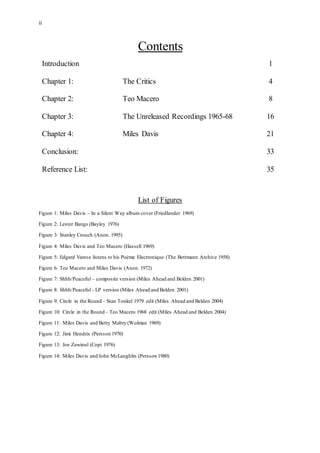 ii
Contents
Introduction 1
Chapter 1: The Critics 4
Chapter 2: Teo Macero 8
Chapter 3: The Unreleased Recordings 1965-68 16
Chapter 4: Miles Davis 21
Conclusion: 33
Reference List: 35
List of Figures
Figure 1: Miles Davis – In a Silent Way album cover (Friedlander 1969)
Figure 2: Lester Bangs (Bayley 1976)
Figure 3: Stanley Crouch (Anon. 1995)
Figure 4: Miles Davis and Teo Macero (Hassell 1969)
Figure 5: Edgard Varese listens to his Poème Electronique (The Bettmann Archive 1958)
Figure 6: Teo Macero and Miles Davis (Anon. 1972)
Figure 7: Shhh/Peaceful – composite version (Miles Ahead and Belden 2001)
Figure 8: Shhh/Peaceful - LP version (Miles Ahead and Belden 2001)
Figure 9: Circle in the Round - Stan Tonkel 1979 edit (Miles Ahead and Belden 2004)
Figure 10: Circle in the Round - Teo Macero 1968 edit (Miles Ahead and Belden 2004)
Figure 11: Miles Davis and Betty Mabry (Wolman 1969)
Figure 12: Jimi Hendrix (Persson 1970)
Figure 13: Joe Zawinul (Copi 1976)
Figure 14: Miles Davis and John McLaughlin (Persson 1980)
 