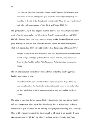 27
Cool thing, or when I did those other albums with Gil Evans or Bill Evans because
they always like to see white people up in black shit, so that they can say they had
something to do with it. But Jimi Hendrix came from the blues, like me we understood
each other right away because of that. (Davis and Troupe 1990: 283)
This quote probably dispels Paul Tingen’s assertion that ‘the main musical influence of the
music of the 60s counterculture on "Circle in the Round" came from folk, not rock’ (2001:
41). Miles listening habits have been examined in many articles, books and journals over the
years, including an interview with jazz writer Leonard Feather for Down Beat magazine
which took place in June 1968, only eight months before the recording of In a Silent Way:
Recently, visiting Miles in his Hollywood hotel suite, I found strewn around the room
records or tape cartridges by James Brown, Dionne Warwick, Tony Bennett, the
Byrds, Aretha Franklin, and the Fifth Dimension. Not a single jazz instrumental.
(2001)
The lack of instrumental jazz in Davis’ music collection at that time clearly aggravated
Feather, who went on to write:
Miles Davis's hotel room was cluttered with pop vocal records. Why? There are
several explanations, but the simplest and most logical, it seems to me, is that when
you have reached the aesthetic mountaintop, there is no place to look but down.
(2001)
This article is interesting for two reasons. Firstly it demonstrates that many people found it
difficult to comprehend a jazz legend like Davis having little or no jazz in their collection,
and secondly it gives a window into his listening tastes just prior to recording In a Silent Way.
There is little evidence to suggest that Davis listened to folk music in any quantity. It seems
more probable that the ‘folklike’ (or ‘hillbilly’ as Davis refers to it) quality that Tingen
 