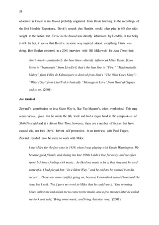 28
observed in Circle in the Round probably originated from Davis listening to the recordings of
the Jimi Hendrix Experience. Davis’s remark that Hendrix would often play in 6/8 also adds
weight to the notion that Circle in the Round was directly influenced by Hendrix, it too being
in 6/8. In fact, it seems that Hendrix in some way inspired almost everything Davis was
doing. Bob Belden observed in a 2001 interview with Bill Milkowski for Jazz Times that:
Jimi’s music—particularly the bass lines—directly influenced Miles Davis. If you
listen to “Inamorata” from Live/Evil, that’s the bass line to “Fire.” “Mademoiselle
Mabry” from Filles de Kilimanjaro is derived from Jimi’s “The Wind Cries Mary”;
“What I Say” from Live/Evil is basically “Message to Love” from Band of Gypsys,
and so on. (2001)
Joe Zawinul
Zawinul’s contribution to In a Silent Way is, like Teo Macero’s, often overlooked. This may
seem curious, given that he wrote the title track and had a major hand in the composition of
Shhh/Peaceful and It’s About That Time, however, there are a number of factors that have
caused this, not least Davis’ fervent self-promotion. In an interview with Paul Tingen,
Zawinul recalled how he came to work with Miles:
I met Miles for the first time in 1959, when I was playing with Dinah Washington. We
became good friends, and during the late 1960s I didn’t live far away, and we often
spent 2-3 hours fooling with music... he liked my music a lot at that time and he used
some of it. I had played him “In a Silent Way,” and he told me he wanted it on his
record… There was some conflict going on, because Cannonball wanted to record the
tune, but I said, ‘No, I gave my word to Miles that he could use it.’ One morning
Miles called me and asked me to come to the studio, and a few minutes later he called
me back and said, ‘Bring some music, and bring that nice tune.’ (2001)
 