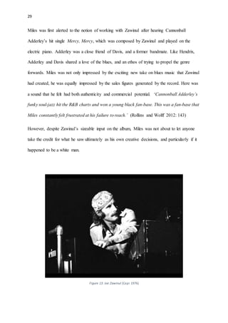 29
Miles was first alerted to the notion of working with Zawinul after hearing Cannonball
Adderley’s hit single Mercy, Mercy, which was composed by Zawinul and played on the
electric piano. Adderley was a close friend of Davis, and a former bandmate. Like Hendrix,
Adderley and Davis shared a love of the blues, and an ethos of trying to propel the genre
forwards. Miles was not only impressed by the exciting new take on blues music that Zawinul
had created, he was equally impressed by the sales figures generated by the record. Here was
a sound that he felt had both authenticity and commercial potential. ‘Cannonball Adderley’s
funky soul-jazz hit the R&B charts and won a young black fan-base. This was a fan-base that
Miles constantly felt frustrated at his failure to reach.’ (Rollins and Wolff 2012: 143)
However, despite Zawinul’s sizeable input on the album, Miles was not about to let anyone
take the credit for what he saw ultimately as his own creative decisions, and particularly if it
happened to be a white man.
Figure 13: Joe Zawinul (Copi 1976)
 