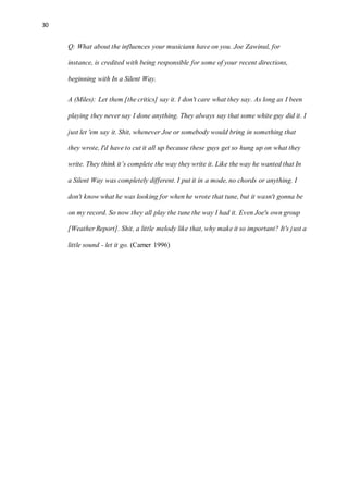 30
Q: What about the influences your musicians have on you. Joe Zawinul, for
instance, is credited with being responsible for some of your recent directions,
beginning with In a Silent Way.
A (Miles): Let them [the critics] say it. I don't care what they say. As long as I been
playing they never say I done anything. They always say that some white guy did it. I
just let 'em say it. Shit, whenever Joe or somebody would bring in something that
they wrote, I'd have to cut it all up because these guys get so hung up on what they
write. They think it’s complete the way they write it. Like the way he wanted that In
a Silent Way was completely different. I put it in a mode, no chords or anything. I
don't know what he was looking for when he wrote that tune, but it wasn't gonna be
on my record. So now they all play the tune the way I had it. Even Joe's own group
[Weather Report]. Shit, a little melody like that, why make it so important? It's just a
little sound - let it go. (Carner 1996)
 