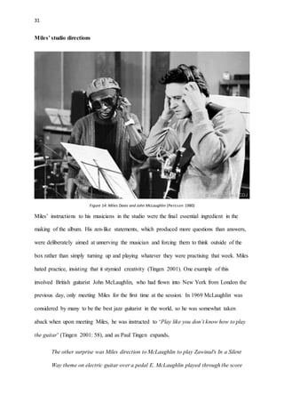 31
Miles’ studio directions
Figure 14: Miles Davis and John McLaughlin (Persson 1980)
Miles’ instructions to his musicians in the studio were the final essential ingredient in the
making of the album. His zen-like statements, which produced more questions than answers,
were deliberately aimed at unnerving the musician and forcing them to think outside of the
box rather than simply turning up and playing whatever they were practising that week. Miles
hated practice, insisting that it stymied creativity (Tingen 2001). One example of this
involved British guitarist John McLaughlin, who had flown into New York from London the
previous day, only meeting Miles for the first time at the session. In 1969 McLaughlin was
considered by many to be the best jazz guitarist in the world, so he was somewhat taken
aback when upon meeting Miles, he was instructed to ‘Play like you don’t know how to play
the guitar’ (Tingen 2001: 58), and as Paul Tingen expands,
The other surprise was Miles direction to McLaughlin to play Zawinul's In a Silent
Way theme on electric guitar over a pedal E. McLaughlin played through the score
 