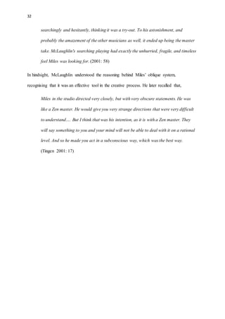 32
searchingly and hesitantly, thinking it was a try-out. To his astonishment, and
probably the amazement of the other musicians as well, it ended up being the master
take. McLaughlin's searching playing had exactly the unhurried, fragile, and timeless
feel Miles was looking for. (2001: 58)
In hindsight, McLaughlin understood the reasoning behind Miles’ oblique system,
recognising that it was an effective tool in the creative process. He later recalled that,
Miles in the studio directed very closely, but with very obscure statements. He was
like a Zen master. He would give you very strange directions that were very difficult
to understand…. But I think that was his intention, as it is with a Zen master. They
will say something to you and your mind will not be able to deal with it on a rational
level. And so he made you act in a subconscious way, which was the best way.
(Tingen 2001: 17)
 