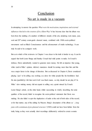 33
Conclusion
No art is made in a vacuum
In attempting to answer the question What were the motivations, inspirations and external
influences that led to the creation of In a Silent Way? it has become clear that the album was
born from the melding of a number of different strands of the arts, including rock music, jazz,
soul and 20th century avant-garde classical music, combined with 1960s socio-political
movements such as Black Consciousness and the advancement of studio technology. It can
truly be said to be a zeitgeist work.
But as to which of the reviewers in Chapter 1 was closer to the truth is harder to say. It can be
argued that both Lester Bangs and Stanley Crouch had valid points to make. In Crouch’s
defence, Davis undoubtedly wanted to generate more money. He felt an injustice that young,
white (and in Miles’ opinion, inferior) musicians should be earning more than him and this
was a major factor in his change of direction. But as discussed in Chapter 4, Davis considered
playing ‘jazz’ to be selling out, working as a slave for white people like his forefathers had.
He also (justifiably) felt that rock’n’roll was black music, so why should he not play it? In
Miles’ view making money did not equate to selling out, a point missed by Crouch.
Lester Bang’s article, on the other hand, whilst succeeding in vividly describing the sonic
qualities of the record, failed to recognise the socio-political statement that Davis was
making. He also failed to spot the duplication of audio at the end of both sides of the record,
or for that matter, any of the editing by Macero. Bang’s description of the album as ‘…long
jams with a minimum of pre-planned structure’ (1969) could not have been further from the
truth, being as they were actually short recordings deliberately ordered to create a sonata
 