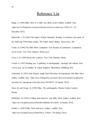 35
Reference List
Bangs, L. (1969) Miles Davis in A silent way album review [online] available from
<http://www.rollingstone.com/music/albumreviews/in-a-silent-way-19691115> [27
December 2015]
Baskerville, J. D. (2003) The impact of black nationalist ideology on American jazz music of
the 1960s and 1970s (black studies, 20). United States: Mellen, Edwin Press, The
Carner, G. (1996) The Miles Davis companion: Four decades of commentary (companion).
ed. by Carner. New York: Schirmer Books [u.a.]
Cross, C. R. (2005) Room full of mirrors. New York: Hyperion Books
Crouch, S. (1997) Reading jazz: A gathering of autobiography, reportage and criticism from
1919 to now. ed. by Gottlieb, R. United Kingdom: Bloomsbury Publishing PLC
Cubarrubia, R. (2013) Jimi Hendrix sought Paul McCartney for Supergroup with Miles Davis
[online] available from <http://www.rollingstone.com/music/news/jimi-hendrix-sought-paul-
mccartney-for-supergroup-with-miles-davis-20130510> [6 January 2016]
Davis, M. and Troupe, Q. (1990) Miles: The autobiography (Picador books). London:
Picador
DeMichael, D. (1969) A rolling stone interview with Miles Davis [online] available from
<http://www.forghieri.net/jazz/MilesDavisRSInterview.html> [6 January 2016]
Feather, L. (2001) Miles Davis interviews [online] available from
<http://www.forghieri.net/jazz/blind/Davis_4.html> [28 January 2016]
 