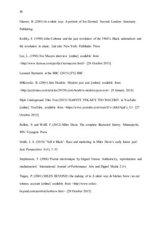 36
Glasser, B. (2001) In a silent way: A portrait of Joe Zawinul. Second. London: Sanctuary
Publishing
Kofsky, F. (1998) John Coltrane and the jazz revolution of the 1960’s: Black nationalism and
the revolution in music. 2nd edn. New York: Pathfinder Press
Lee, L. (1996) Teo Macero interview [online] available from
<http://www.furious.com/perfect/teomacero.html> [28 October 2015]
Leonard Bernstein at the BBC (2015) [TV] BBC
Milkowski, B. (2001) Jimi Hendrix: Modern jazz axis [online] available from
<http://jazztimes.com/articles/20150-jimi-hendrix-modern-jazz-axis> [9 January 2016]
Mpls Underground Film Fest (2015) 'HARVEY PEKAR’S TEO MACERO'. in YouTube
[online] YouTube. available from <https://www.youtube.com/watch?v=ybkSAjaFz_U> [27
October 2015]
Rollins, S. and Wolff, F. (2012) Miles Davis: The complete illustrated history. Minneapolis,
MN: Voyageur Press
Smith, J. A. (2010) '‘Sell it Black’: Race and marketing in Miles Davis’s early fusion jazz'.
Jazz Perspectives 4 (1), 7–33
Stephenson, T. (2006) 'Poeme electronique by Edgard Varese: Authenticity, reproduction and
mediatization'. International Journal of Performance Arts and Digital Media 2 (1)
Tingen, P. (2001) MILES BEYOND | the making of in A silent way & bitches brew | an ear
witness account [online] available from <http://www.miles-
beyond.com/iaswbitchesbrew.htm> [28 October 2015]
 