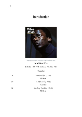 1
Introduction
Figure 1: Miles Davis - In a Silent Way (Friedlander 1969)
In a Silent Way
Columbia - CS 9875 - Released 30th July, 1969
Track list
A Shhh/Peaceful (17:58)
M. Davis
B1 In A Silent Way (4:11)
J. Zawinul
B2 It's About That Time (15:41)
M. Davis
 